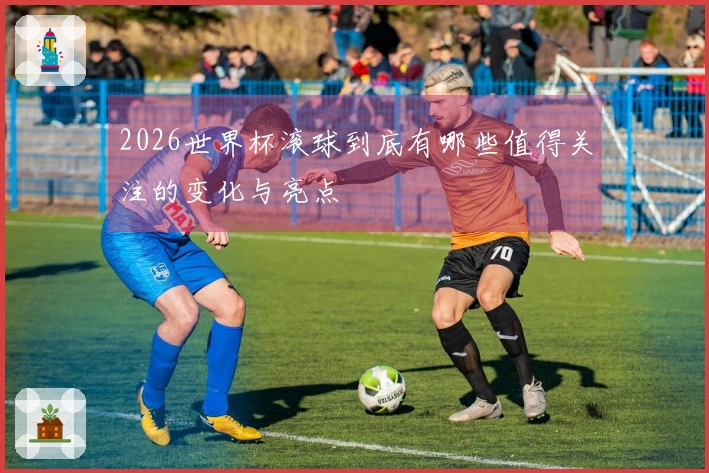 2026世界杯滚球到底有哪些值得关注的变化与亮点